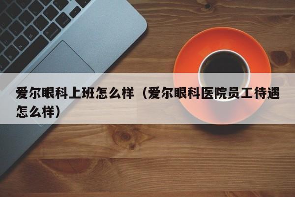 爱尔眼科上班怎么样（爱尔眼科医院员工待遇怎么样）