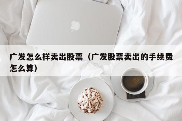 广发怎么样卖出股票（广发股票卖出的手续费怎么算）