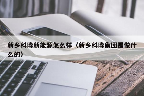 新乡科隆新能源怎么样（新乡科隆集团是做什么的）