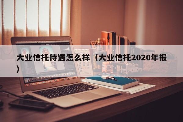 大业信托待遇怎么样（大业信托2020年报）