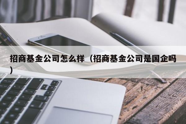招商基金公司怎么样（招商基金公司是国企吗）