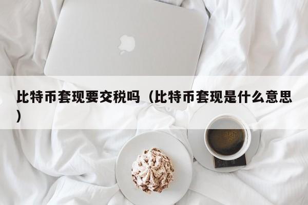 比特币套现要交税吗（比特币套现是什么意思）